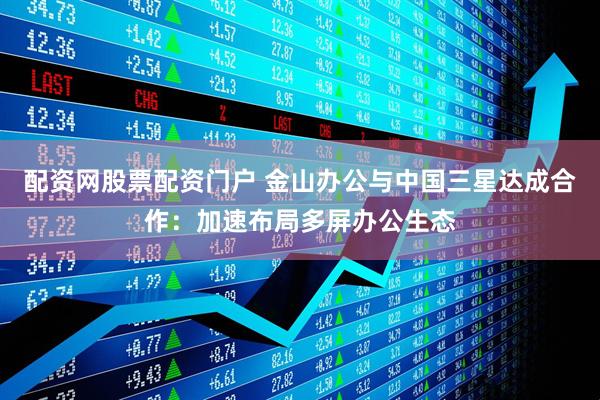 配资网股票配资门户 金山办公与中国三星达成合作：加速布局多屏办公生态