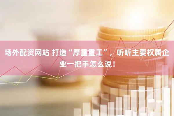 场外配资网站 打造“厚重重工”，听听主要权属企业一把手怎么说！