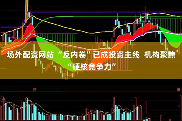 场外配资网站 “反内卷”已成投资主线  机构聚焦“硬核竞争力”