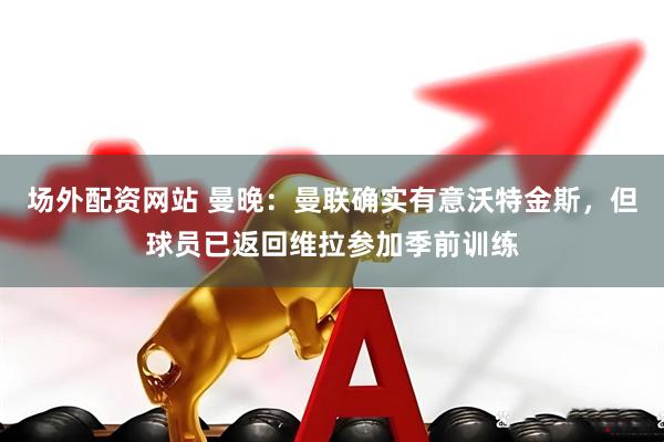 场外配资网站 曼晚：曼联确实有意沃特金斯，但球员已返回维拉参加季前训练