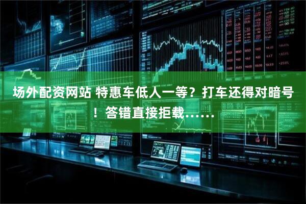 场外配资网站 特惠车低人一等？打车还得对暗号！答错直接拒载……