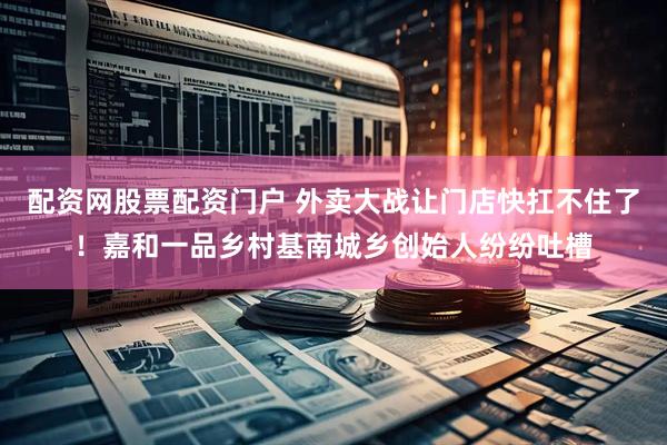 配资网股票配资门户 外卖大战让门店快扛不住了！嘉和一品乡村基南城乡创始人纷纷吐槽