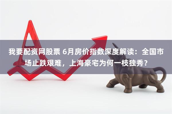 我要配资网股票 6月房价指数深度解读：全国市场止跌艰难，上海豪宅为何一枝独秀？